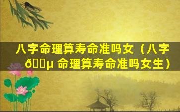 八字命理算寿命准吗女（八字 🐵 命理算寿命准吗女生）